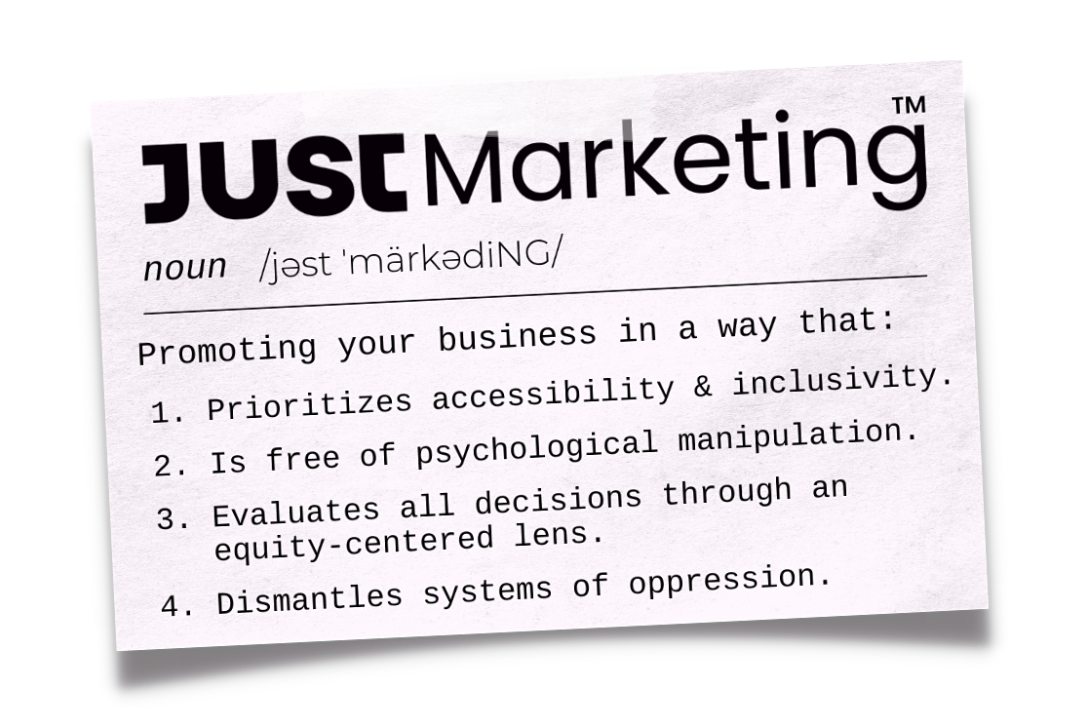 A note card with the definition of Just Marketing: Promoting your business in a way that (1) prioritizes accessibility & inclusivity. (2) is free of psychological manipulation. (3) Evaluates all decisions through an equity centered lens. (4) Dismantles system of oppression.