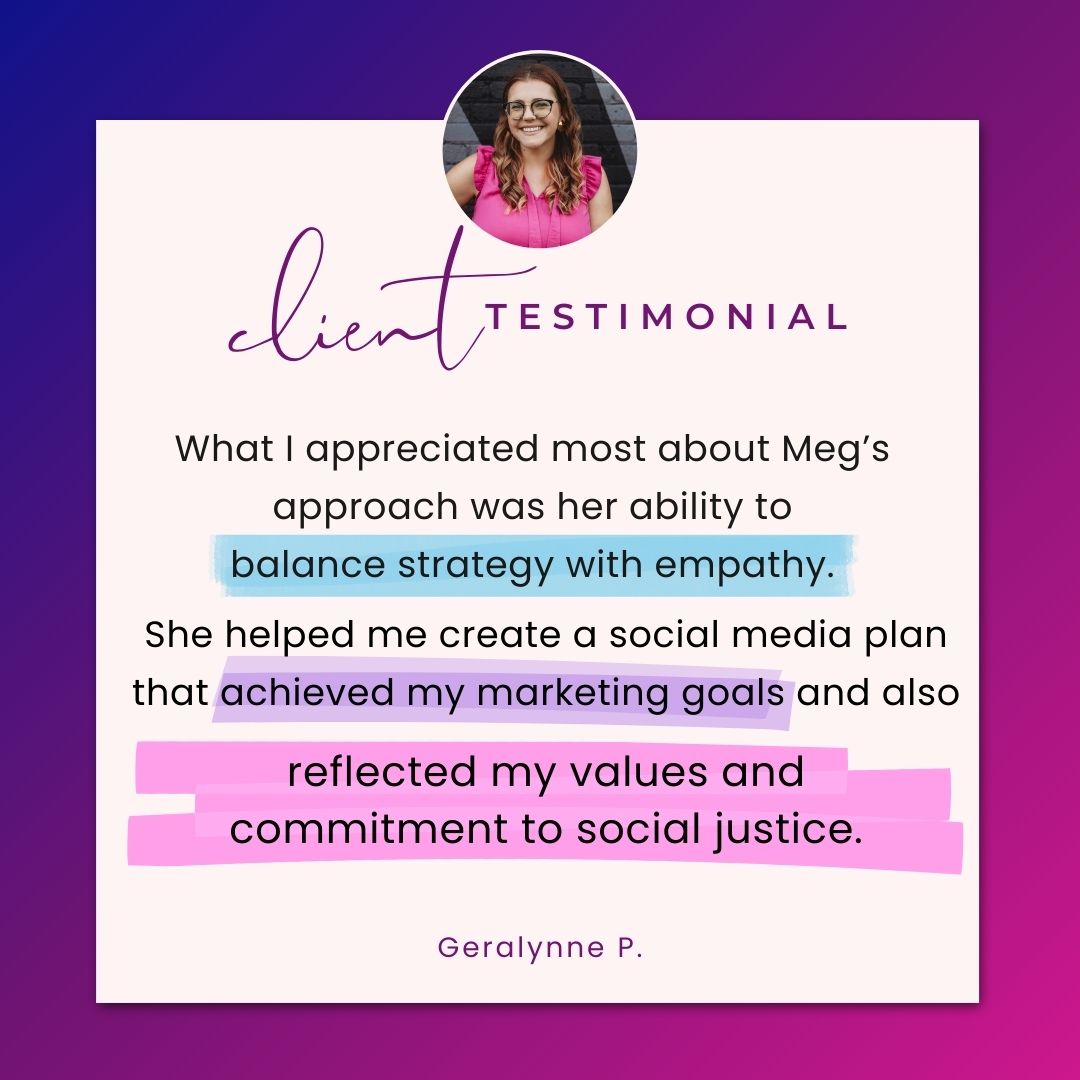 Client Testimonial: "What I appreciated most about Meg's approach was her ability to balance strategy with empathy. She helped me create a social media plan that achieved my marketing goals and also reflected my values and commitment to social justice. Geralynne P.