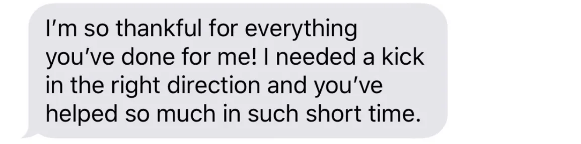 I’m so thankful for everything you’ve done for me! I needed a kick in the right direction and you’ve helped so much in such short time.