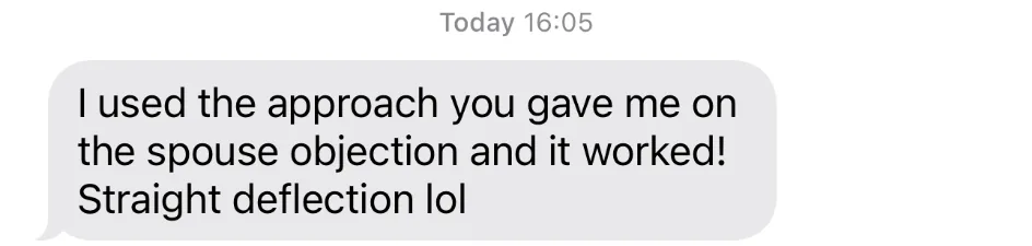 I used the approach you gave me on the spouse objection and it worked! Straight deflection lol