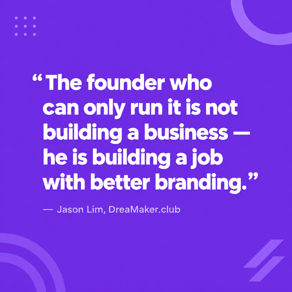 Quote: The founder who can only run it is not building a business — he is building a job with better branding. Jason Lim, DreaMaker.club