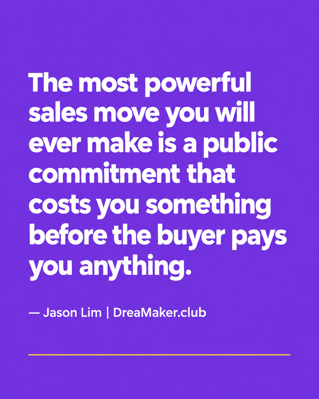 The most powerful sales move you will ever make is a public commitment that costs you something before the buyer pays you anything — Jason Lim, DreaMaker.club