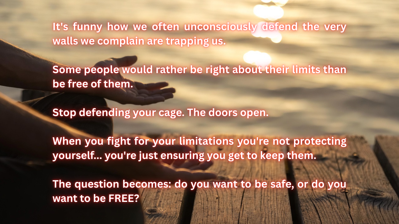 Person sitting on peer by water hands open in meditation with text on image: It's funny how we often unconsciously defend the very walls we complain are trapping us. People don't want change because staying the same seems easy. Some people would rather be right about their limits than be free of them. I say stop defending your cage. The doors open. When you fight for your limitations you're not protecting yourself... you're just ensuring you get to keep them. The question is do you wanna be safe or do you wanna be free?