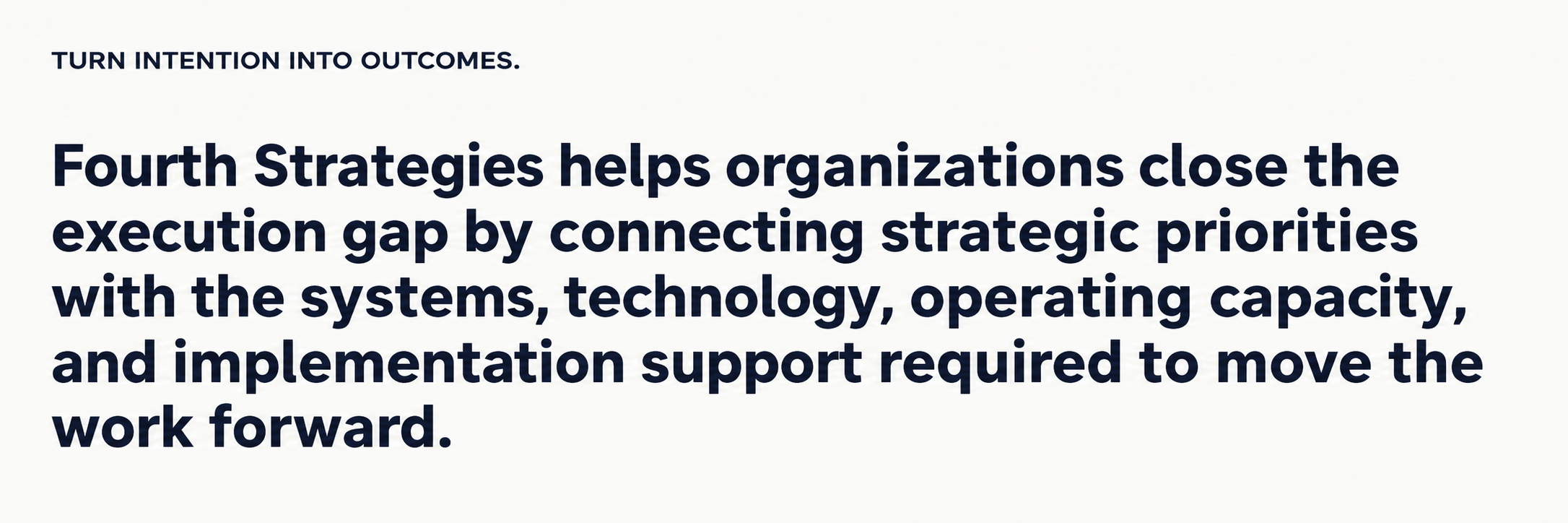 Fourth Strategies connects strategic priorities with systems, technology, operating capacity, and implementation support to turn intention into outcomes. Fourth Strategies connects strategic priorities with systems, technology, operating capacity, and implementation support to turn intention into outcomes.