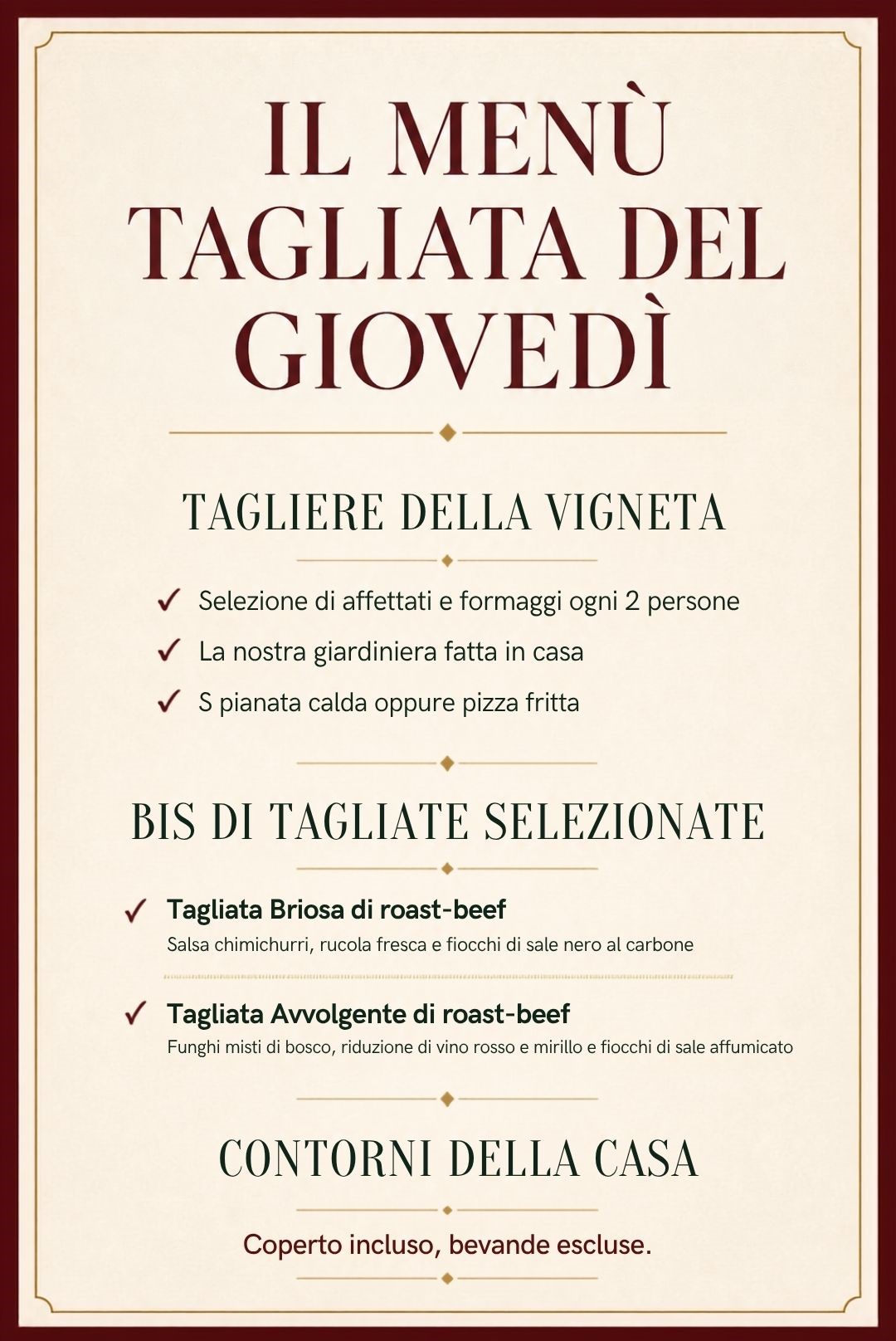 Il Menù Tagliata del Giovedì: Tagliere della Vigneta con selezione di affettati e formaggi ogni 2 persone, giardiniera fatta in casa, spianata calda oppure pizza fritta; bis di Tagliate selezionate con Tagliata Briosa di roast-beef, salsa chimichurri, rucola fresca e fiocchi di sale nero al carbone, e Tagliata Avvolgente di roast-beef, funghi misti di bosco, riduzione di vino rosso e mirtillo e fiocchi di sale affumicato; contorni della casa e coperto incluso.