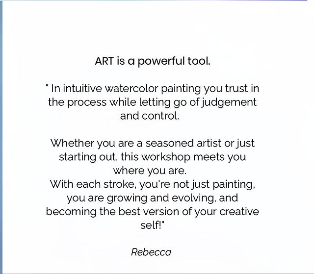 Quote by Rebecca: “ART is a powerful tool. In intuitive watercolor painting you trust in the process while letting go of judgement and control. Whether you are a seasoned artist or just starting out, this workshop meets you where you are. With each stroke, you’re not just painting, you are growing and evolving, and becoming the best version of your creative self!” Quote by Rebecca: “ART is a powerful tool. In intuitive watercolor painting you trust in the process while letting go of judgement and control. Whether you are a seasoned artist or just starting out, this workshop meets you where you are. With each stroke, you’re not just painting, you are growing and evolving, and becoming the best version of your creative self!”