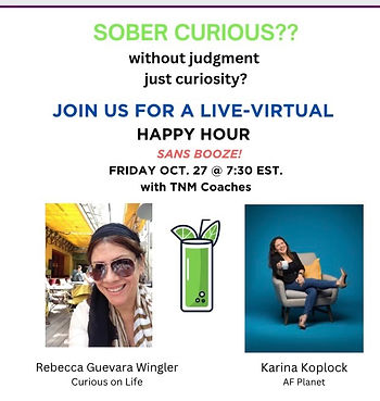 Event flyer: “Sober Curious?? Without judgment, just curiosity? Join us for a live-virtual Happy Hour sans booze! Friday Oct. 27 @ 7:30 EST with TNM Coaches.” Shows photos of Rebecca Guevara Wingler of Curious on Life and Karina Koplock of AF Planet, with a green mocktail icon between them. Event flyer: “Sober Curious?? Without judgment, just curiosity? Join us for a live-virtual Happy Hour sans booze! Friday Oct. 27 @ 7:30 EST with TNM Coaches.” Shows photos of Rebecca Guevara Wingler of Curious on Life and Karina Koplock of AF Planet, with a green mocktail icon between them.