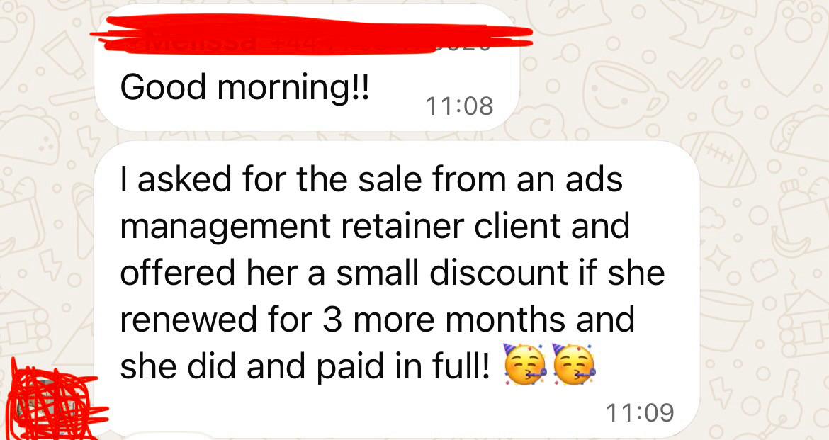 Melissa: I asked for the sale from an ads management retainer client and offered her a small discount if she renewed for 3 more months and she did and paid in full