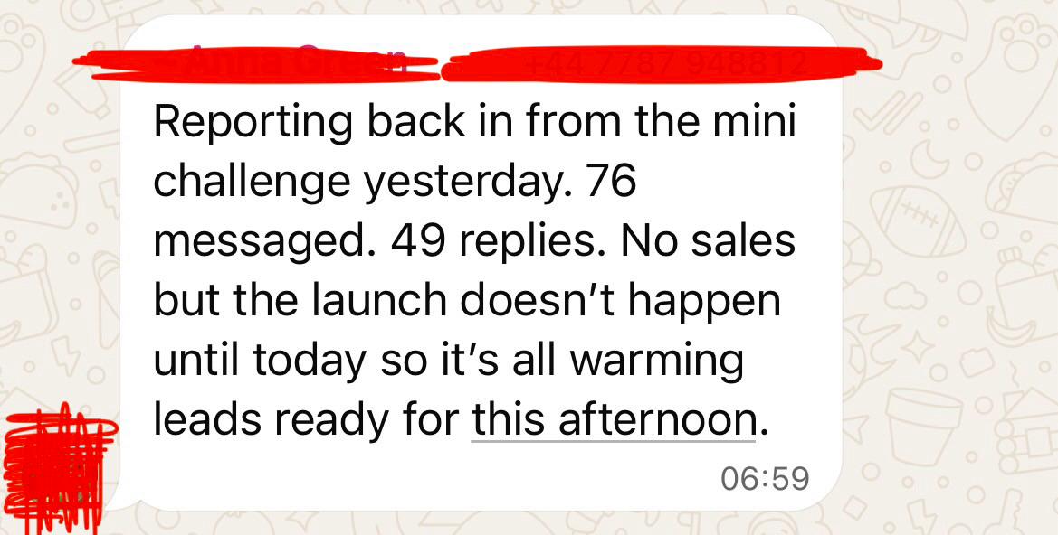 Anna: Reporting back in from the mini challenge yesterday. 76 messaged. 49 replies. No sales but the launch doesn't happen until today so it's all warming leads ready for this afternoon
