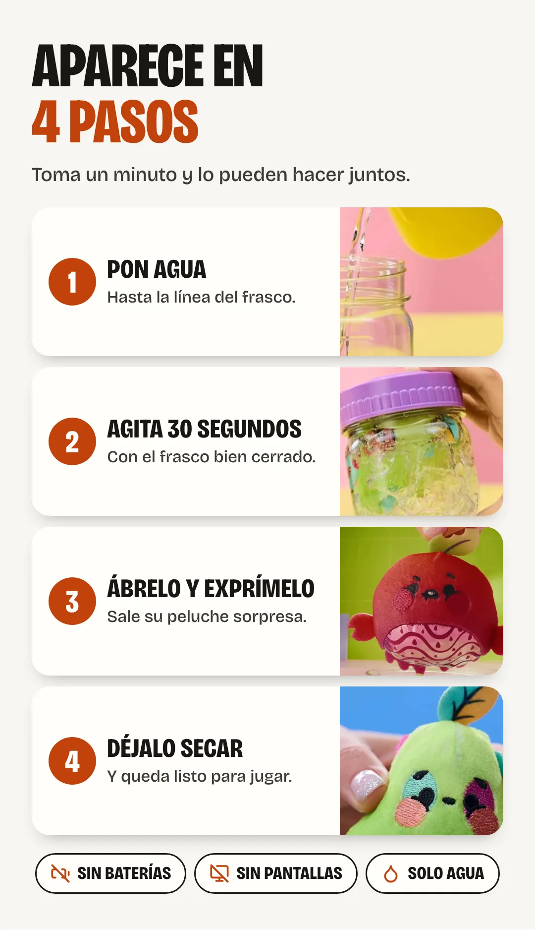 Aparece en 4 pasos, toma un minuto: 1, pon agua hasta la línea. 2, agita 30 segundos con el frasco cerrado. 3, ábrelo y exprímelo: sale su peluche sorpresa. 4, déjalo secar y queda listo para jugar. Sin baterías, sin pantallas, solo agua.