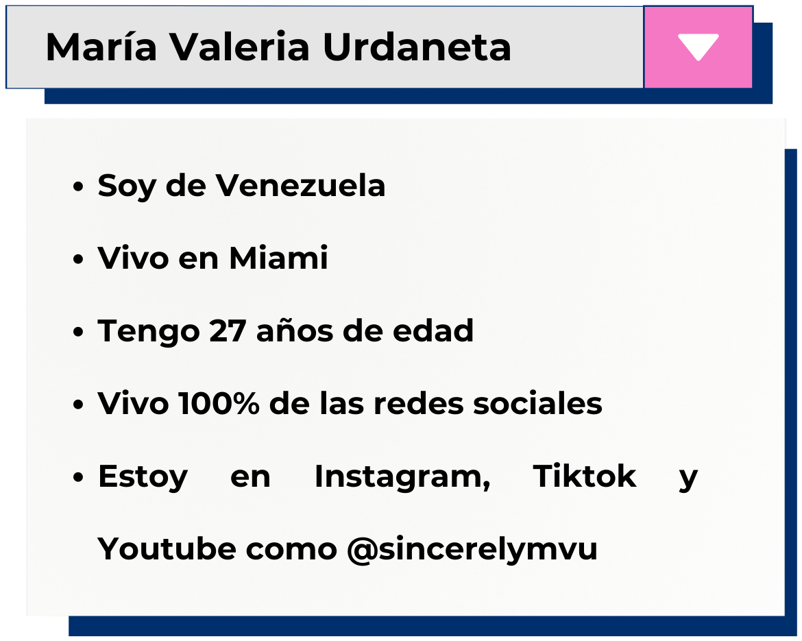 Maria Valeria Urdaneta. Soy de Venezuela. Vivo en Miami. Tengo 27 años de edad. Vivo 100% de las redes sociales. Estoy en Instagram, TikTok y YouTube como @sincerelymvu