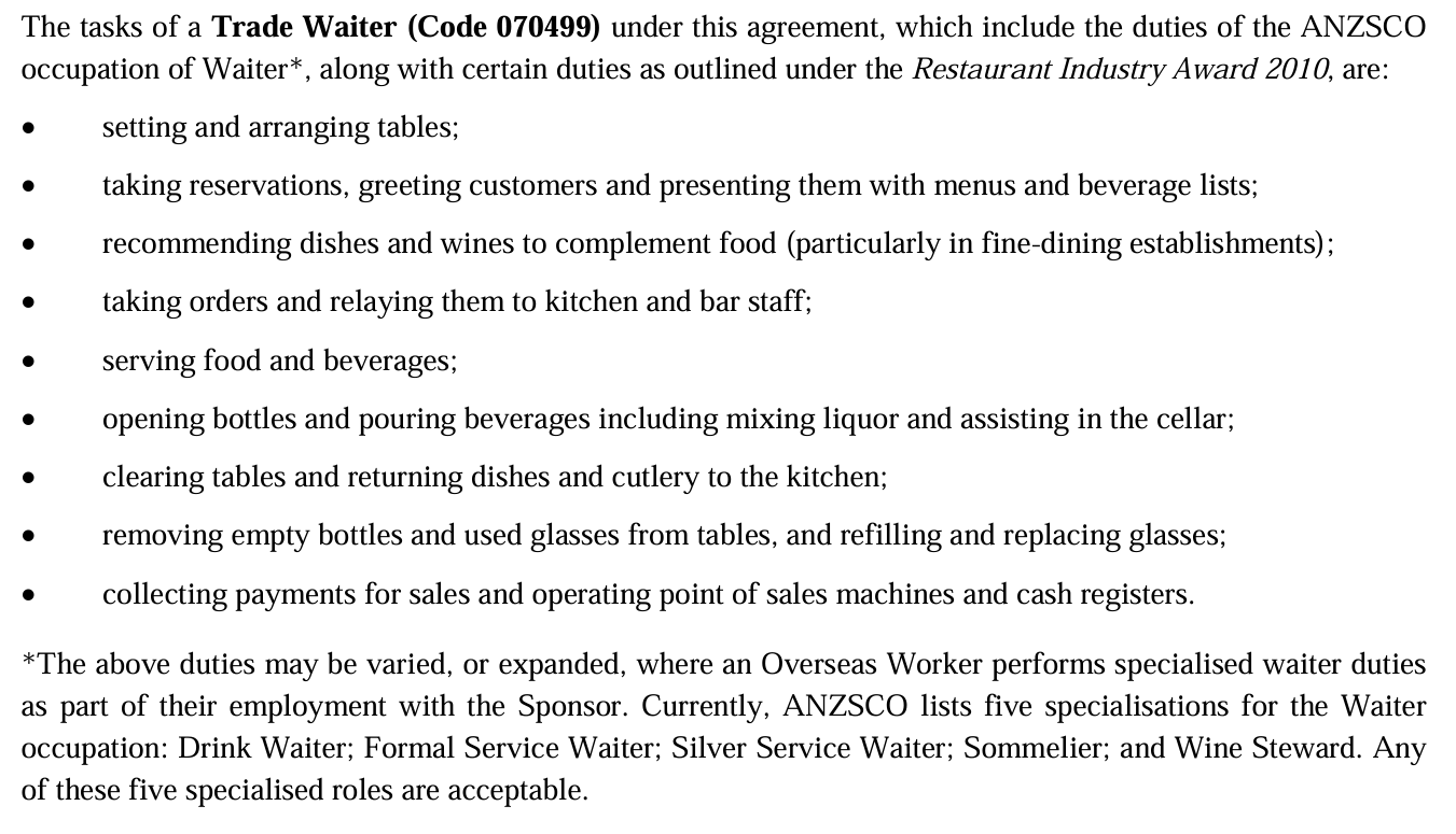 The tasks of a Trade Waiter (Code 070499) under this agreement, which include the duties of the ANZSCO occupation of Waiter*, along with certain duties as outlined under the Restaurant Industry Award 2010, are: setting and arranging tables; taking reservations, greeting customers and presenting them with menus and beverage lists; recommending dishes and wines to complement food (particularly in fine-dining establishments); taking orders and relaying them to kitchen and bar staff; serving food and beverages; opening bottles and pouring beverages including mixing liquor and assisting in the cellar; clearing tables and returning dishes and cutlery to the kitchen; removing empty bottles and used glasses from tables, and refilling and replacing glasses; collecting payments for sales and operating point of sales machines and cash registers. *The above duties may be varied, or expanded, where an Overseas Worker performs specialised waiter duties as part of their employment with the Sponsor. Currently, ANZSCO lists five specialisations for the Waiter occupation: Drink Waiter; Formal Service Waiter; Silver Service Waiter; Sommelier; and Wine Steward. Any of these five specialised roles are acceptable. The tasks of a Trade Waiter (Code 070499) under this agreement, which include the duties of the ANZSCO occupation of Waiter*, along with certain duties as outlined under the Restaurant Industry Award 2010, are: setting and arranging tables; taking reservations, greeting customers and presenting them with menus and beverage lists; recommending dishes and wines to complement food (particularly in fine-dining establishments); taking orders and relaying them to kitchen and bar staff; serving food and beverages; opening bottles and pouring beverages including mixing liquor and assisting in the cellar; clearing tables and returning dishes and cutlery to the kitchen; removing empty bottles and used glasses from tables, and refilling and replacing glasses; collecting payments for sales and operating point of sales machines and cash registers. *The above duties may be varied, or expanded, where an Overseas Worker performs specialised waiter duties as part of their employment with the Sponsor. Currently, ANZSCO lists five specialisations for the Waiter occupation: Drink Waiter; Formal Service Waiter; Silver Service Waiter; Sommelier; and Wine Steward. Any of these five specialised roles are acceptable.