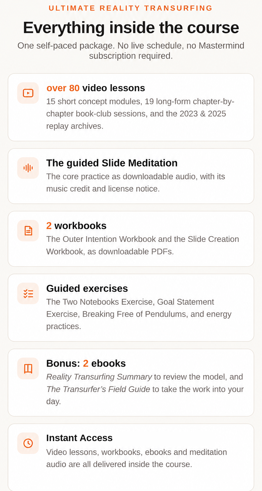 Everything inside Ultimate Reality Transurfing: the video lessons, the guided Slide Meditation, 2 workbooks, guided exercises, bonus copies of Reality Transurfing Summary and The Transurfer's Field Guide, and instant access
