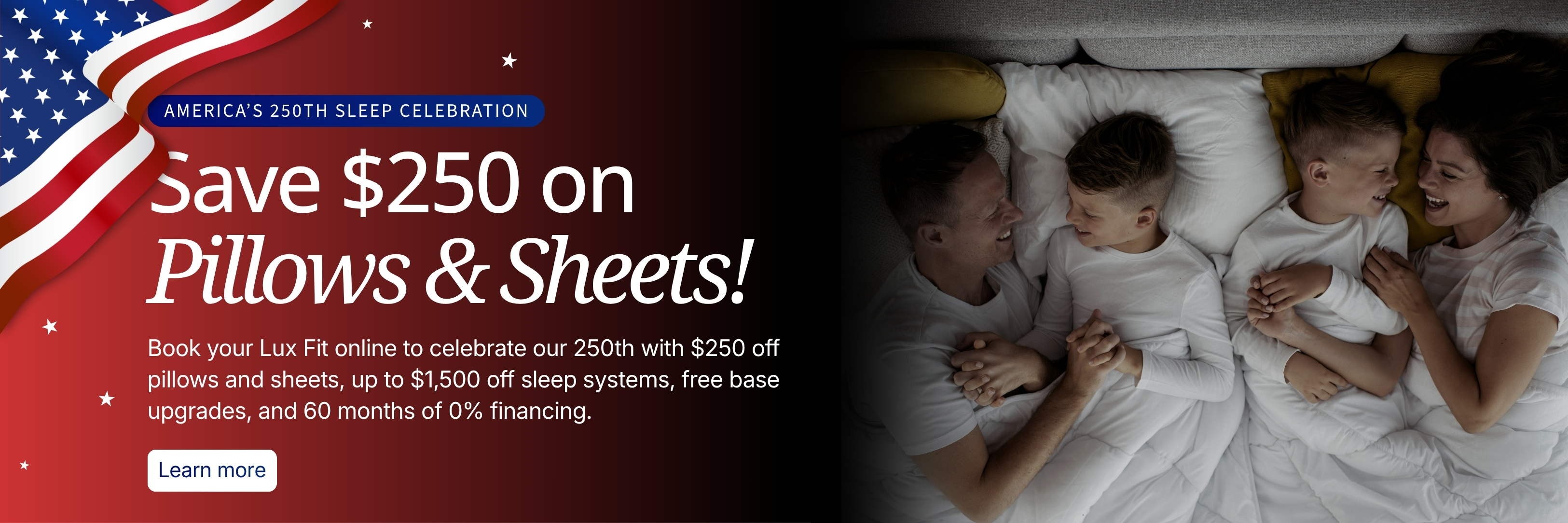 America's 250th Sleep Celebration. Save $250 on pillows and sheets, up to $1,500 off sleep systems, free base upgrades, and 60 months 0% financing.