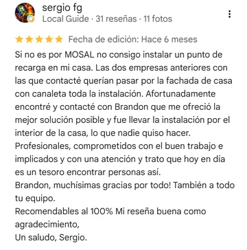 Reseña de Google a Mosal Electric de sergio fg, 5 estrellas: «Si no es por MOSAL no consigo instalar un punto de recarga en mi casa. Las dos empresas anteriores con las que contacté querían pasar por la fachada de casa con canaleta toda la instalación. Afortunadamente encontré y co»