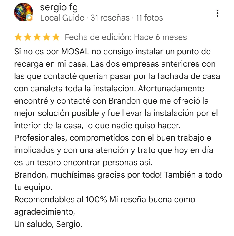 Captura de una reseña de Google a Mosal Electric: sergio fg, 5 estrellas, hace 6 meses. «Si no es por MOSAL no consigo instalar un punto de recarga en mi casa. Las dos empresas anteriores con las que contacté querían pasar por la fachada de casa con canaleta toda la instalación. Afortunadamente encontré y contacté con Brandon que me ofreció la mejor solución posible y fue llevar la instalación por el interior de la casa, lo que nadie quiso hacer. Profesionales, comprometidos con el buen trabajo e implicados y con una atención y trato que hoy en día es un tesoro encontrar personas así. Brandon, muchísimas gracias por todo! También a todo tu equipo. Recomendables al 100% Mi reseña buena como agradecimiento, Un saludo, Sergio.»