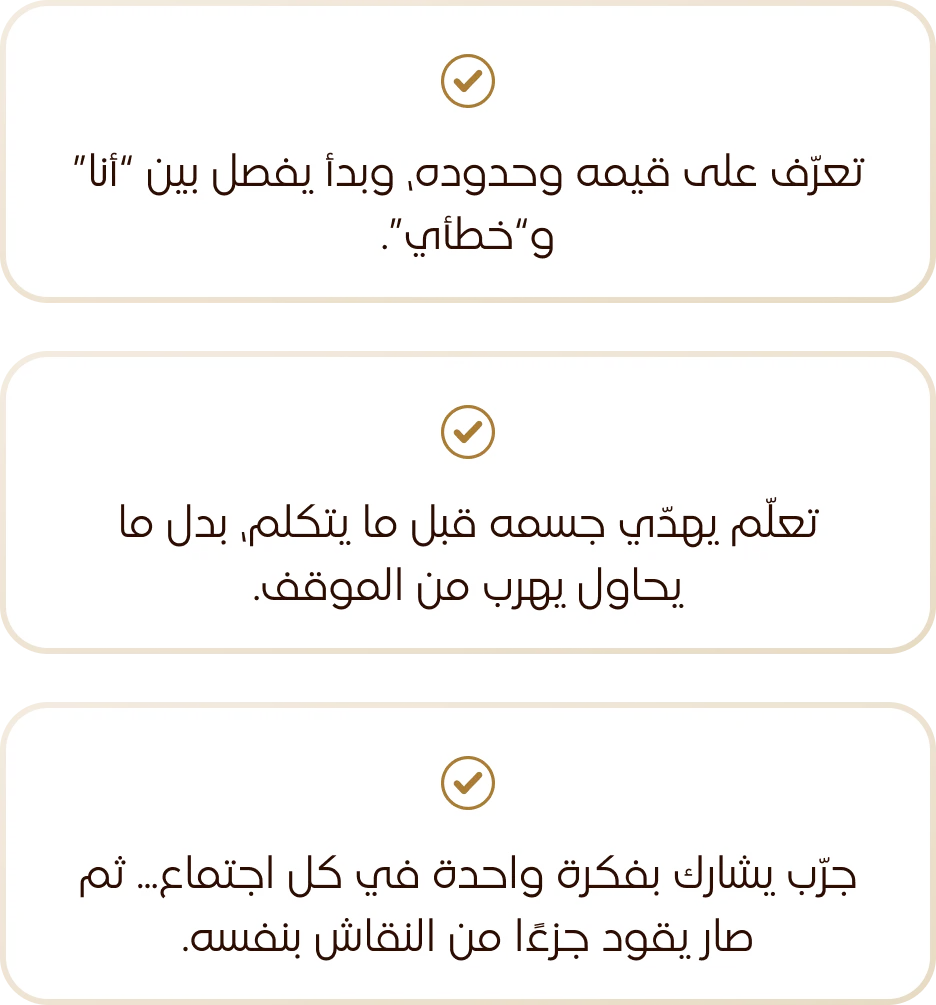 تعرّف على قيمه وحدوده، وبدأ يفصل بين «أنا» و«خطأي». تعلّم يهدّي جسمه قبل ما يتكلم، بدل ما يحاول يهرب من الموقف. جرّب يشارك بفكرة واحدة في كل اجتماع، ثم صار يقود جزءًا من النقاش بنفسه.