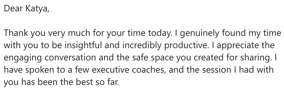  I have spoken to a few executive coaches, and the session I had with you has been the best so far.