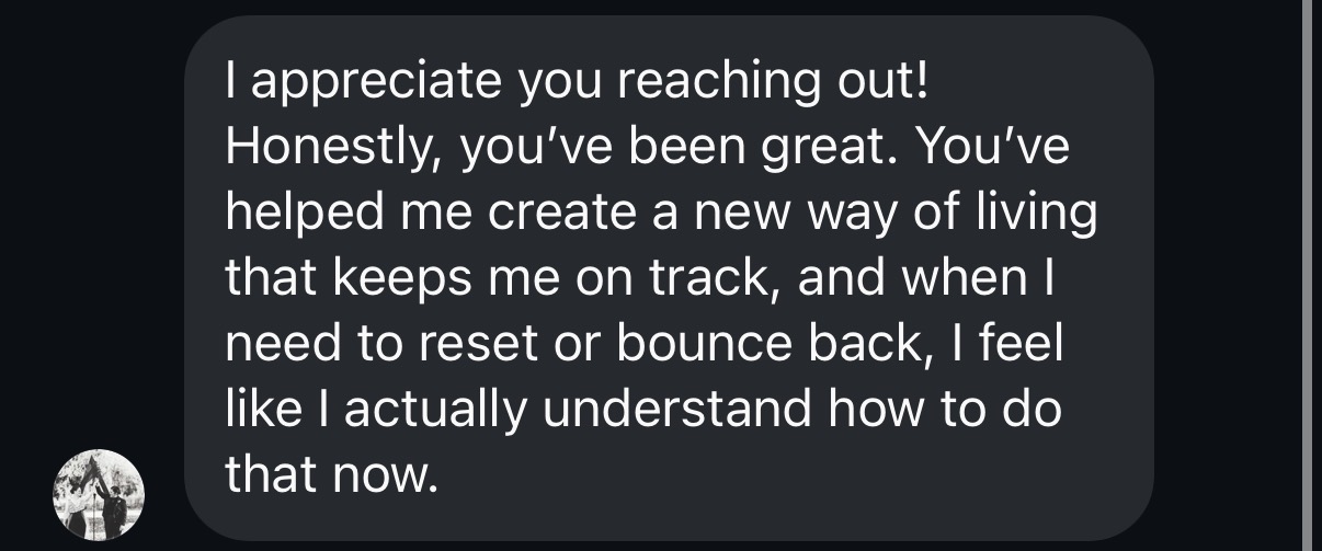 Client message: you've helped me create a new way of living that keeps me on track, and when I need to reset or bounce back, I feel like I actually understand how to do that now