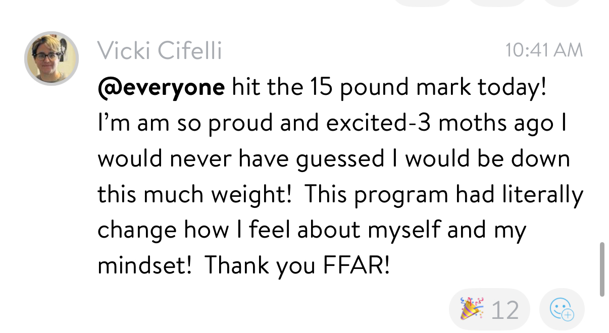 Vicki: hit the 15 pound mark today! This program has literally changed how I feel about myself and my mindset. Thank you FFAR