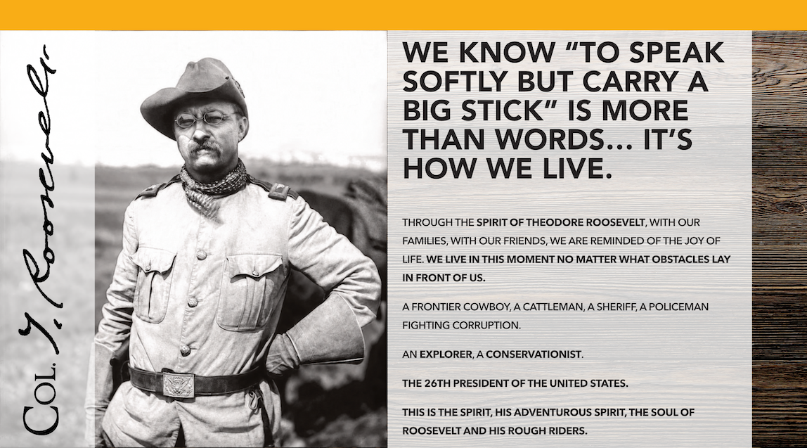 Col. T. Roosevelt in his Rough Riders uniform beside his signature and the words: We know to speak softly but carry a big stick is more than words—it’s how we live. Celebrating Roosevelt’s adventurous spirit, family, friendship, conservation, and living in the moment.