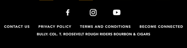 Facebook, Instagram and YouTube. Contact Us. Privacy Policy. Terms and Conditions. Become Connected. BULLY: Col. T. Roosevelt Rough Riders Bourbon & Cigars.