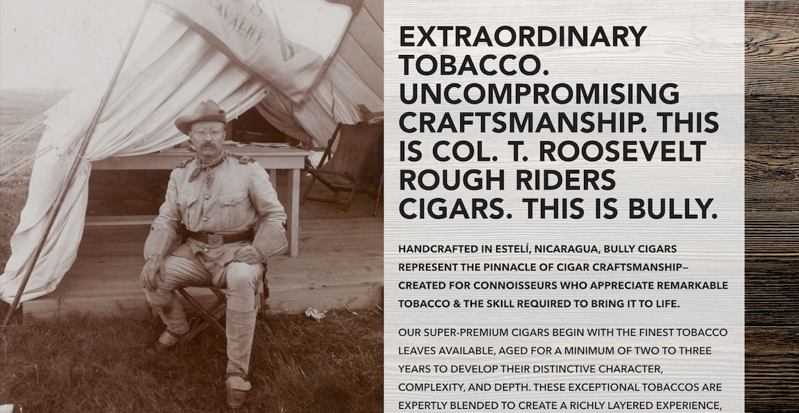 Theodore Roosevelt seated outside a Rough Riders tent. Extraordinary tobacco. Uncompromising craftsmanship. This is Col. T. Roosevelt Rough Riders Cigars. This is BULLY. Handcrafted in Estelí, Nicaragua, with fine tobacco leaves aged for a minimum of two to three years and expertly blended for a richly layered experience.