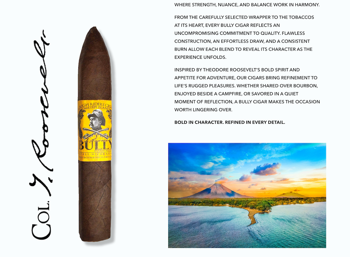 BULLY Ometepe Island cigar beside Col. T. Roosevelt’s signature and a landscape of Ometepe Island. Strength, nuance, and balance work in harmony. Carefully selected tobacco, flawless construction, an effortless draw, and a consistent burn. Inspired by Theodore Roosevelt’s bold spirit and appetite for adventure. Bold in character. Refined in every detail.
