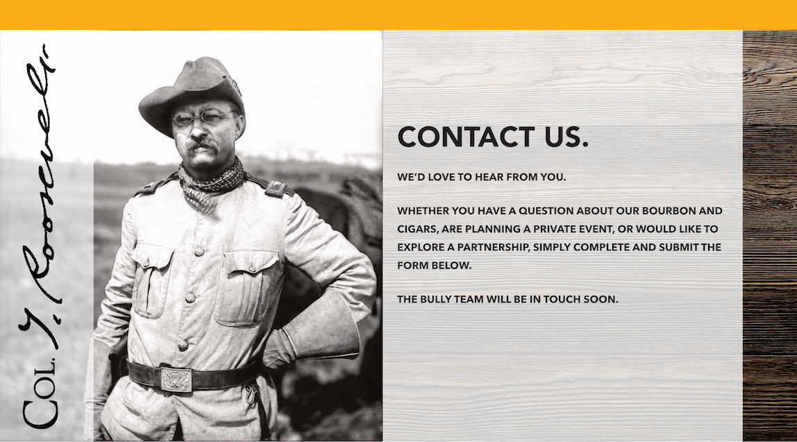 Contact us. We’d love to hear from you! Whether you have a question about our bourbon and cigars, are planning a private event, or would like to explore a partnership, simply complete and submit the form below. The BULLY team will be in touch soon.