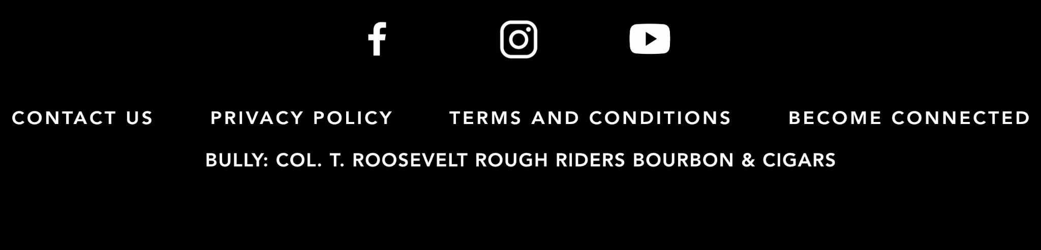 Facebook, Instagram and YouTube. Contact Us. Privacy Policy. Terms and Conditions. Become Connected. BULLY: Col. T. Roosevelt Rough Riders Bourbon & Cigars.