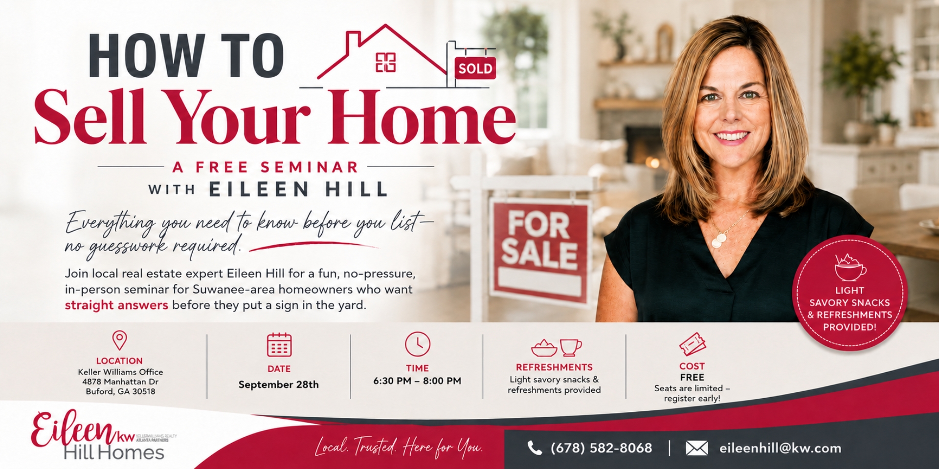 Free “How to Sell Your Home” seminar flyer featuring real estate agent Eileen Hill. The free seminar is for Suwanee-area homeowners and covers what to know before listing a home. The event is held at the Keller Williams office in Buford, Georgia, with the date to be announced and a time of 6:30–8:00 PM. Light snacks and refreshments are provided, and seats are limited. Contact information for Eileen Hill Homes is included. Free “How to Sell Your Home” seminar flyer featuring real estate agent Eileen Hill. The free seminar is for Suwanee-area homeowners and covers what to know before listing a home. The event is held at the Keller Williams office in Buford, Georgia, with the date to be announced and a time of 6:30–8:00 PM. Light snacks and refreshments are provided, and seats are limited. Contact information for Eileen Hill Homes is included.