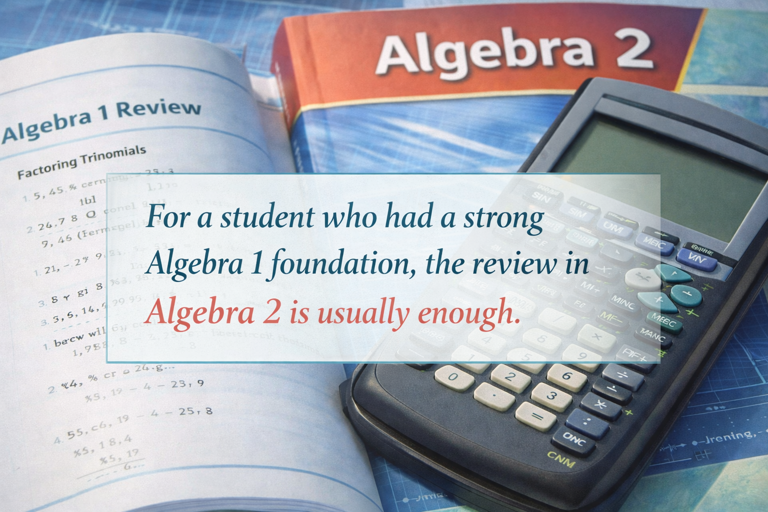 For a student who had a strong Algebra 1 foundation,  the review in Algebra 2 is usually enough.