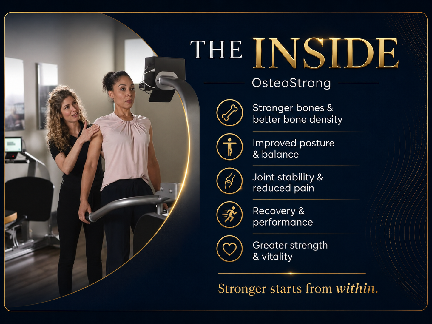 The Inside - OsteoStrong: Stronger bones and better bone density, Improved posture and balance, Joint stability and reduced pain, Recovery and performance, Greater strength and vitality. Stronger starts from within.
