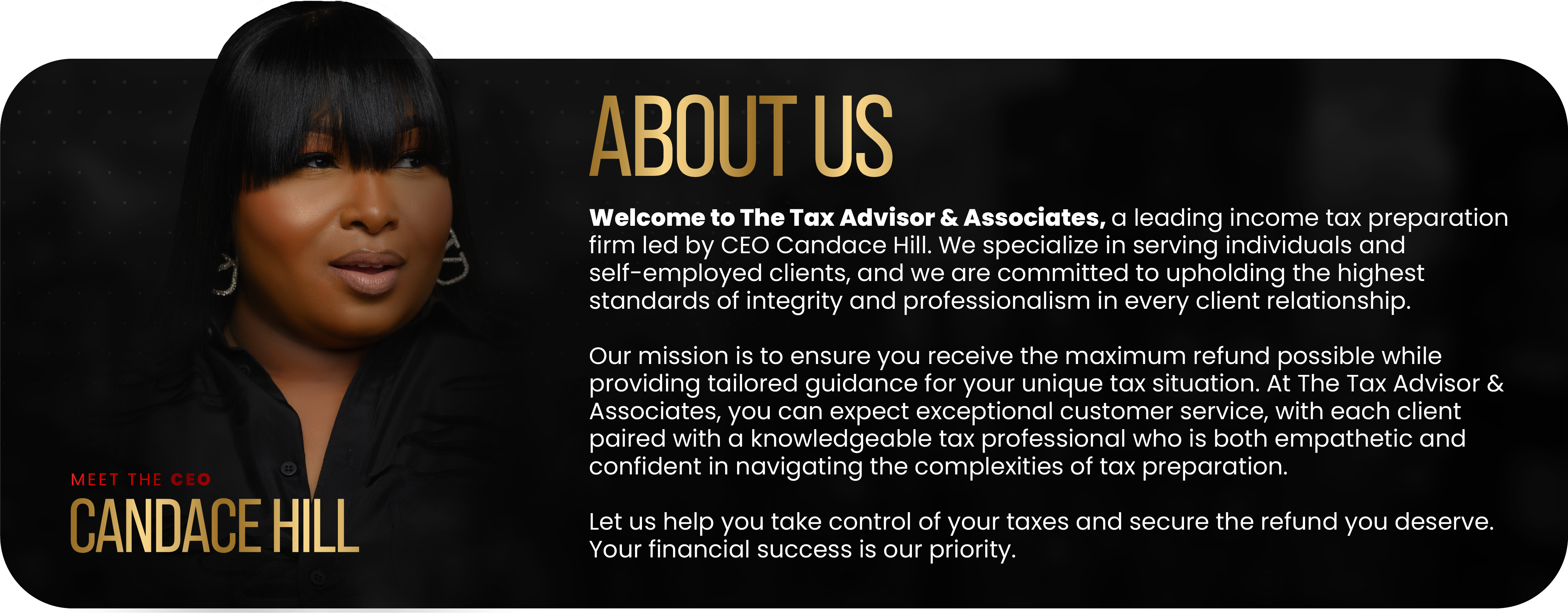 Abut us : Welcome to The Tax Advisor & Associates a leading income tax preparation firm lead by CEO, Candace Hil. We specialize in serving individuals and self-employed clients, and we are commited to upholding the highest standard of integrity and professionalism in every client relationship.