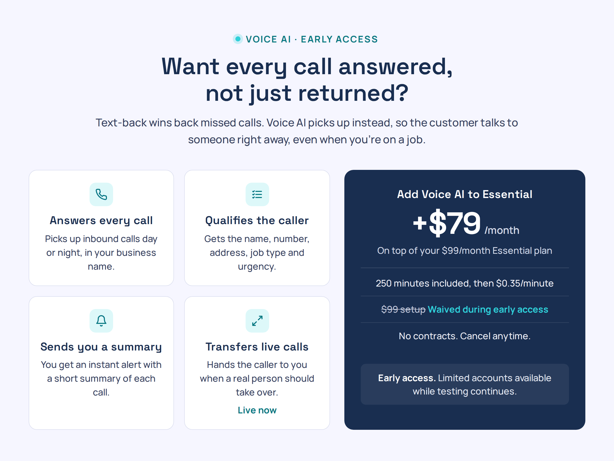 Voice AI, early access. Want every call answered, not just returned? Answers every call, qualifies the caller, sends you a summary, and transfers live calls to you. Add Voice AI to Essential for $79/month, 250 minutes included, then $0.35/minute. $99 setup waived during early access. No contracts. Limited accounts available while testing continues.