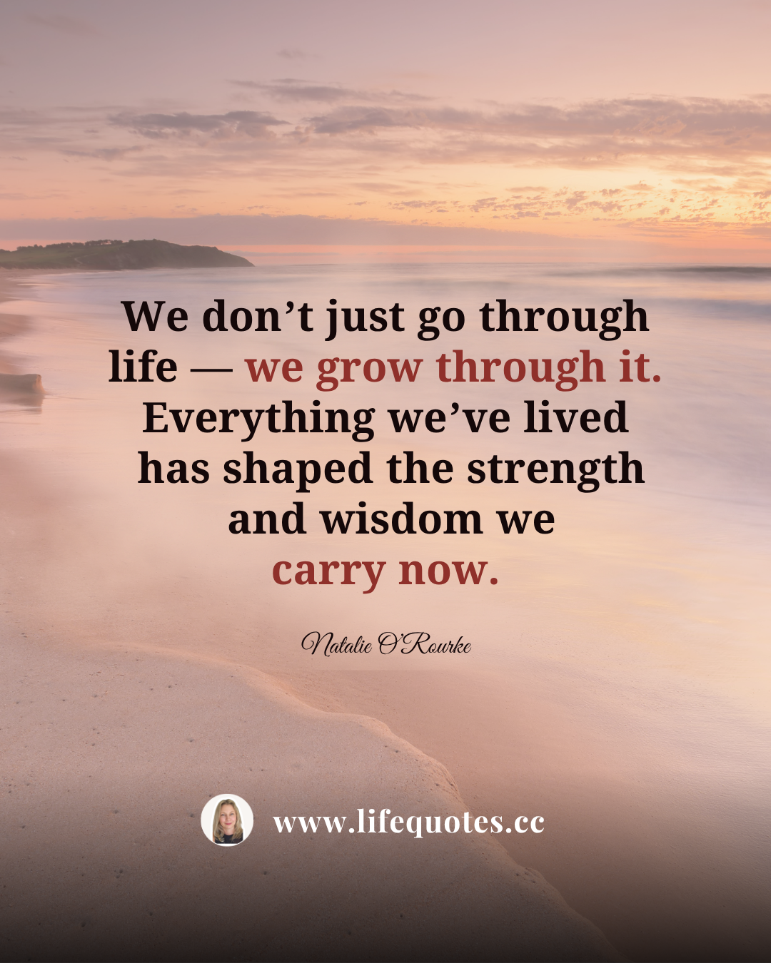 We don’t just go through life — we grow through it. Everything we’ve lived has shaped the strength and wisdom we carry now.  — Natalie O’Rourke