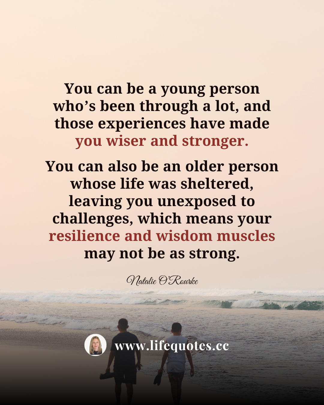 You can be a young person who’s been through a lot, and those experiences have made you wiser and stronger. You can also be an older person whose life was sheltered, leaving you unexposed to challenges, which means your resilience and wisdom muscles may not be as strong.  — Natalie O’Rourke