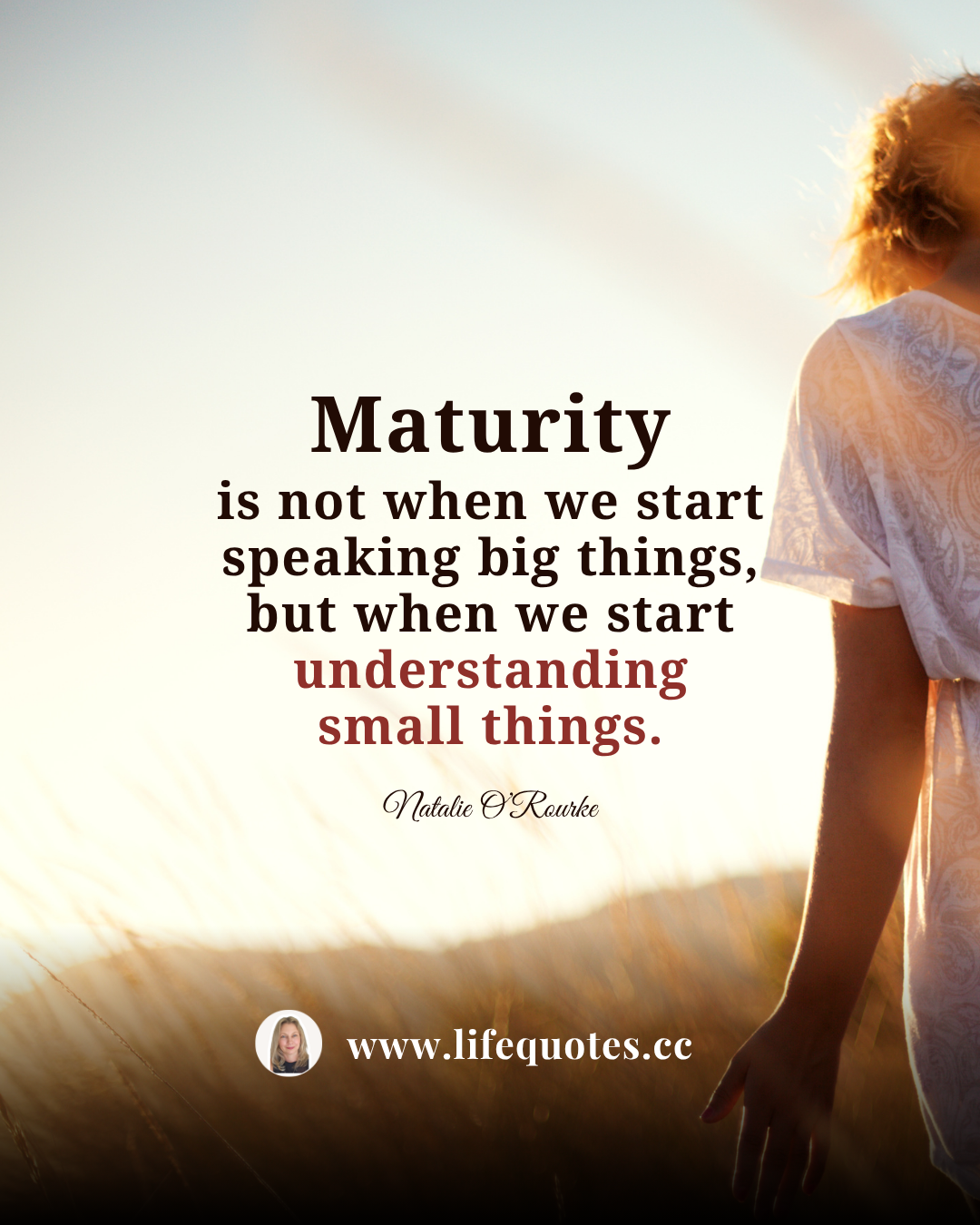 Maturity is not when we start speaking big things, but when we start understanding small things.  — Natalie O’Rourke