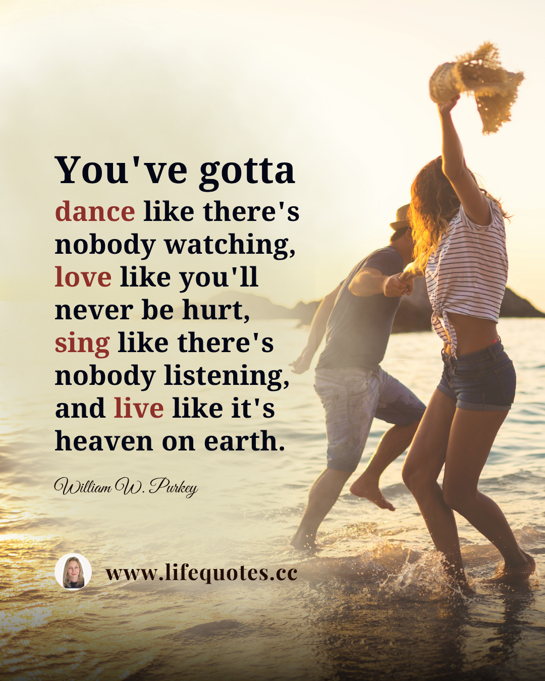 “You've gotta dance like there's nobody watching, love like you'll never be hurt, sing like there's nobody listening, and live like it's heaven on earth.” ― William W. Purkey
