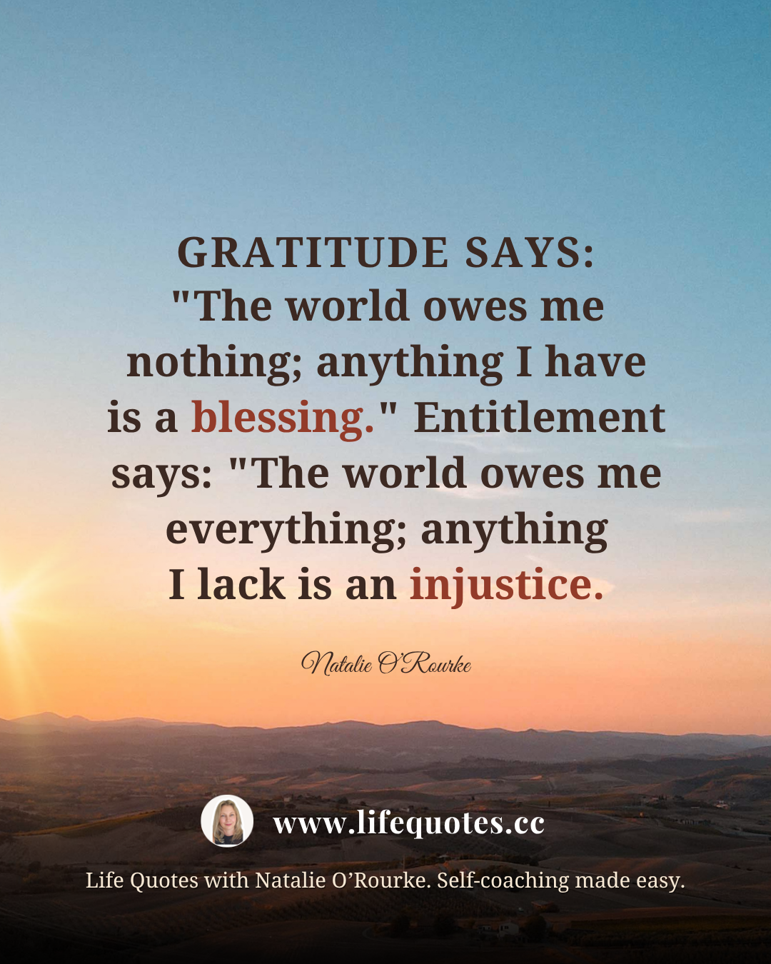 “Gratitude says: "The world owes me nothing; anything I have is a blessing." Entitlement says: "The world owes me everything; anything I lack is an injustice." - Natalie O’Rourke “Gratitude says: "The world owes me nothing; anything I have is a blessing." Entitlement says: "The world owes me everything; anything I lack is an injustice." - Natalie O’Rourke