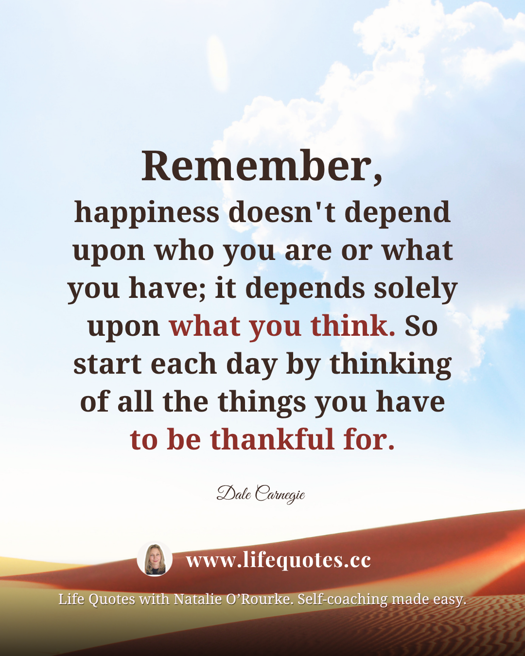 "Remember, happiness doesn't depend upon who you are or what you have; it depends solely upon what you think. So start each day by thinking of all the things you have to be thankful for." - Dale Carnegie "Remember, happiness doesn't depend upon who you are or what you have; it depends solely upon what you think. So start each day by thinking of all the things you have to be thankful for." - Dale Carnegie