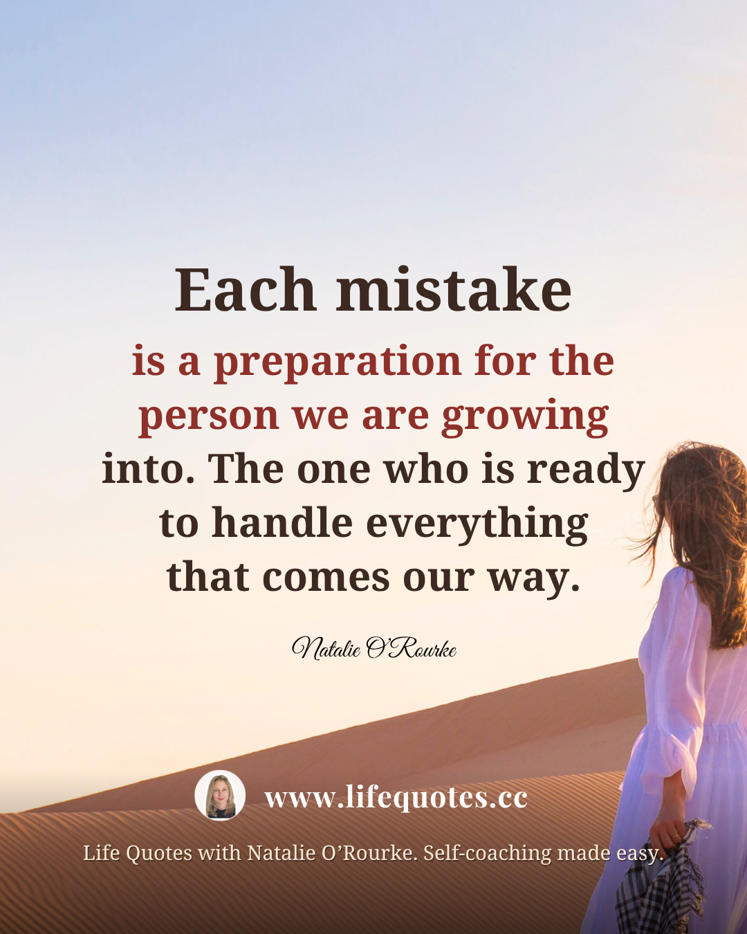  “Each mistake is a preparation for the person we are growing into. The one who is ready to handle everything that comes our way.” - Natalie O’Rourke