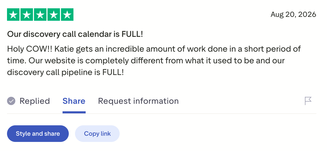 Five-star Trustpilot review, "Our discovery call calendar is FULL!": Katie gets an incredible amount of work done in a short period of time. Our website is completely different from what it used to be and our discovery call pipeline is FULL!