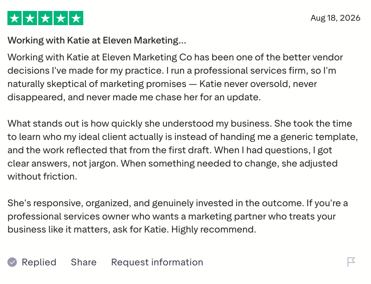Five-star Trustpilot review: Working with Katie at Eleven Marketing Co has been one of the better vendor decisions I've made for my practice. She never oversold, never disappeared, and never made me chase her for an update. She's responsive, organized, and genuinely invested in the outcome.