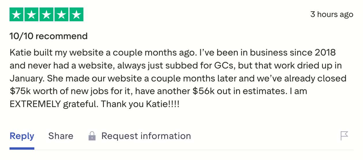 Five-star Trustpilot review, "10/10 recommend": Katie built my website a couple months ago. I've been in business since 2018 and never had a website, always just subbed for GCs, but that work dried up in January. We've already closed $75k worth of new jobs, have another $56k out in estimates. I am EXTREMELY grateful.