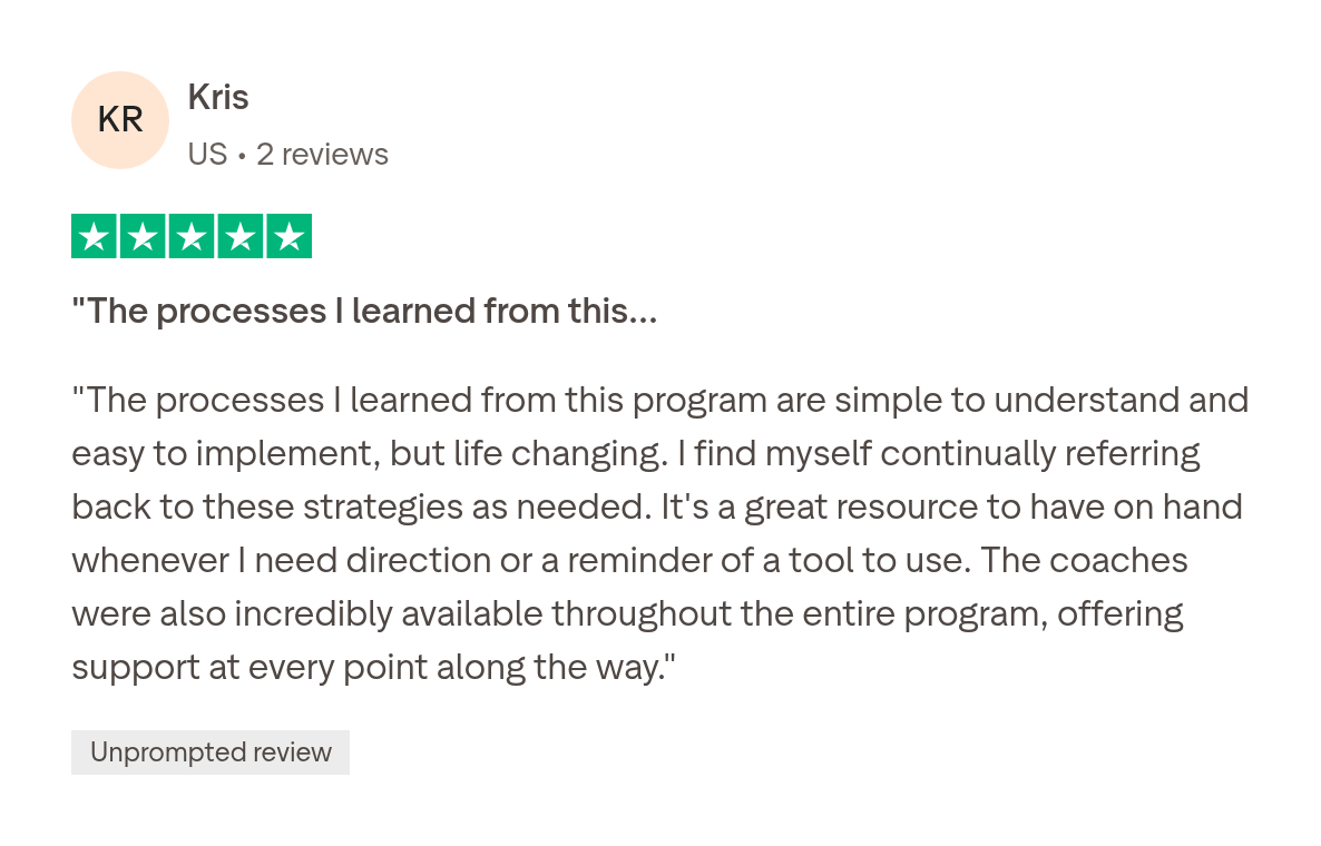Trustpilot review by Kris, 5 stars: The processes I learned from this program are simple to understand and easy to implement, but life changing.