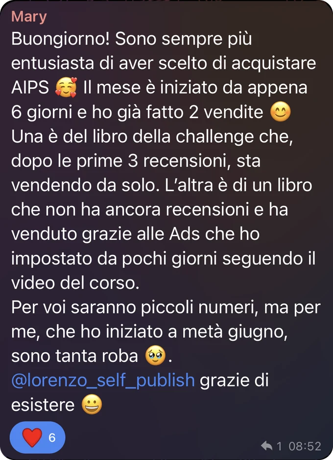 Messaggio di Mary nel gruppo Telegram: è sempre più entusiasta di aver scelto AI Publishing System. A sei giorni dall’inizio del mese ha già fatto due vendite: una del libro della challenge, che dopo le prime tre recensioni vende da solo, l’altra di un libro ancora senza recensioni, grazie alle Ads impostate seguendo il video del corso. Ha iniziato a metà giugno: per lei sono tanta roba.