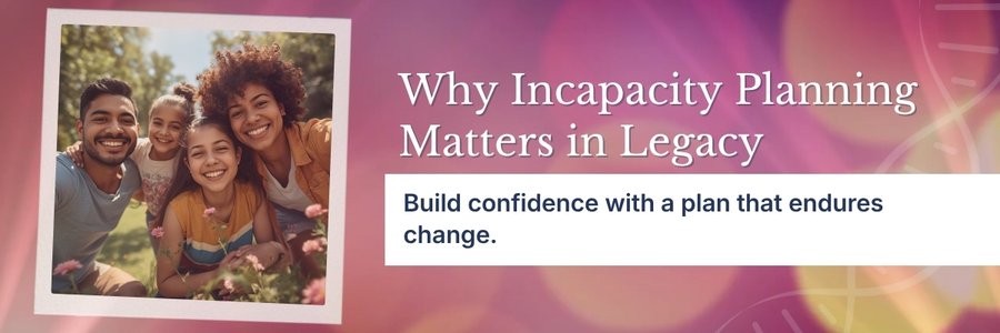 Why Incapacity Planning Is an Essential Part of Legacy Planning Why Incapacity Planning Is an Essential Part of Legacy Planning