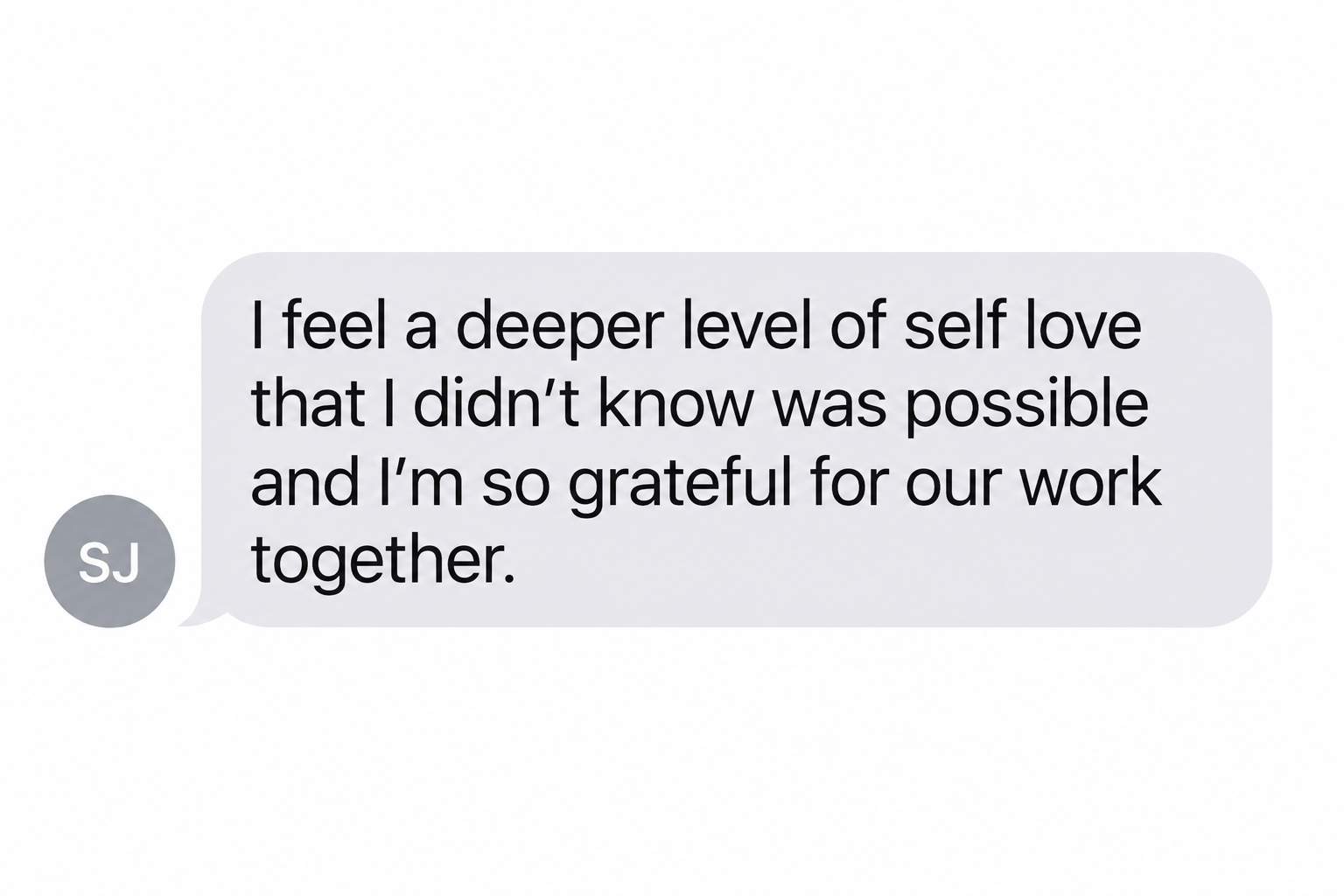 Text message from a past participant, S.J.: &ldquo;I feel a deeper level of self love that I didn&rsquo;t know was possible and I&rsquo;m so grateful for our work together.&rdquo;