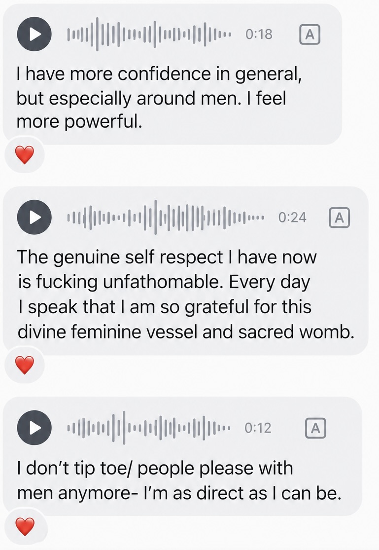 Three voice messages with transcripts from a past participant: more confidence generally and especially around men, unfathomable self-respect and gratitude for her body, and no longer tiptoeing or people-pleasing with men.